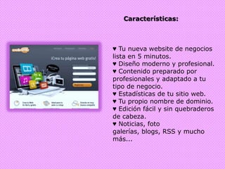 Características:♥ Tu nueva website de negocios lista en 5 minutos.♥ Diseño moderno y profesional.♥ Contenido preparado por profesionales y adaptado a tu tipo de negocio.♥ Estadísticas de tu sitio web.♥ Tu propio nombre de dominio.♥ Edición fácil y sin quebraderos de cabeza.♥ Noticias, foto galerías, blogs, RSS y mucho más...