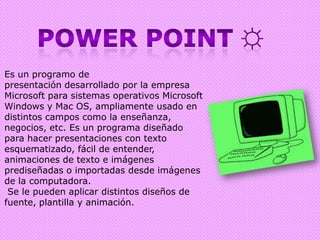 Power point ☼Es un programo de presentación desarrollado por la empresa Microsoft para sistemas operativos Microsoft Windows y Mac OS, ampliamente usado en distintos campos como la enseñanza, negocios, etc. Es un programa diseñado para hacer presentaciones con texto esquematizado, fácil de entender, animaciones de texto e imágenes prediseñadas o importadas desde imágenes de la computadora.Se le pueden aplicar distintos diseños de fuente, plantilla y animación. 