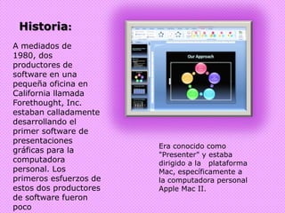 Historia:A mediados de 1980, dos productores de software en una pequeña oficina en California llamada Forethought, Inc. estaban calladamente desarrollando el primer software de presentaciones gráficas para la computadora personal. Los primeros esfuerzos de estos dos productores de software fueron poco recompensados. Era conocido como "Presenter" y estaba dirigido a la   plataforma Mac, específicamente a la computadora personal Apple Mac II.