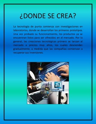 ¿DONDE SE CREA?
La tecnología de punta comienza con investigaciones en
laboratorios, donde se desarrollan los primeros prototipos.
Una vez probado su funcionamiento, los productos ya se
encuentran listos para ser ofrecidos en el mercado. Por lo
general, las creaciones tecnológicas primero se lanzan al
mercado a precios muy altos, los cuales descienden
gradualmente, a medida que las compañías comienzan a
recuperar sus inversiones.
 