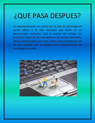 ¿QUE PASA DESPUES?
Es importante tener en cuenta que la idea de tecnología de
punta refiere a lo más avanzado que existe en un
determinado momento. Con el avance del tiempo, los
productos dejan de ser innovadores y se vuelven obsoletos,
siendo reemplazadospor otros. Estos nuevos productos son
los que contarán, por un tiempo, con la denominación de
tecnología de punta.
 