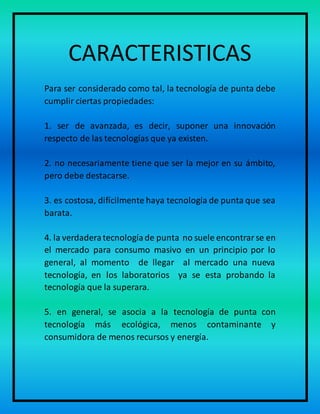 CARACTERISTICAS
Para ser considerado como tal, la tecnología de punta debe
cumplir ciertas propiedades:
1. ser de avanzada, es decir, suponer una innovación
respecto de las tecnologías que ya existen.
2. no necesariamente tiene que ser la mejor en su ámbito,
pero debe destacarse.
3. es costosa, difícilmente haya tecnología de punta que sea
barata.
4. la verdaderatecnologíade punta no suele encontrarse en
el mercado para consumo masivo en un principio por lo
general, al momento de llegar al mercado una nueva
tecnología, en los laboratorios ya se esta probando la
tecnología que la superara.
5. en general, se asocia a la tecnología de punta con
tecnología más ecológica, menos contaminante y
consumidora de menos recursos y energía.
 