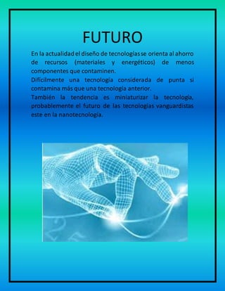 FUTURO
En la actualidadel diseño de tecnologíasse orienta al ahorro
de recursos (materiales y energéticos) de menos
componentes que contaminen.
Difícilmente una tecnología considerada de punta si
contamina más que una tecnología anterior.
También la tendencia es miniaturizar la tecnología,
probablemente el futuro de las tecnologías vanguardistas
este en la nanotecnología.
 