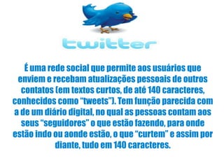 É uma rede social que permite aos usuários que enviem e recebam atualizações pessoais de outros contatos (em textos curtos, de até 140 caracteres, conhecidos como “tweets”). Tem função parecida com a de um diário digital, no qual as pessoas contam aos seus “seguidores” o que estão fazendo, para onde estão indo ou aonde estão, o que “curtem” e assim por diante, tudo em 140 caracteres. 