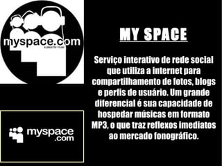 MY SPACE Serviço interativo de rede social que utiliza a internet para compartilhamento de fotos, blogs e perfis de usuário. Um grande diferencial é sua capacidade de hospedar músicas em formato MP3, o que traz reflexos imediatos ao mercado fonográfico. 