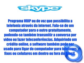 Programa VOIP ou de voz que possibilita a telefonia através da internet. Fala-se de um computador para o outro gratuitamente, podendo-se também transmitir a conversa por vídeo ou fazer teleconferências. Adquirindo um crédito online, o software também pode ser usado para ligar do computador para telefones fixos ou celulares em dentro ou fora do Brasil.  