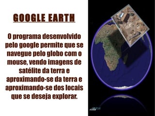 GOOGLE EARTH O programa desenvolvido pelo google permite que se navegue pelo globo com o mouse, vendo imagens de satélite da terra e aproximando-se da terra e aproximando-se dos locais que se deseja explorar. 