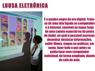É o quadro negro da era digital. Trata-se de uma tela ligada ao computador e à internet, sensível ao toque (seja de uma caneta especial ou da ponta do dedo), na qual é possível escrever, desenhar, destacar informações, exibir filmes, mapas ou gráficos, em suma, fazer tudo o que antes se podia fazer num computador individual, de forma ampliada, diante da sala de aula. LOUSA ELETRÔNICA 