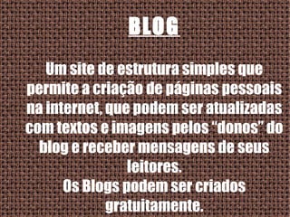BLOG Um site de estrutura simples que permite a criação de páginas pessoais na internet, que podem ser atualizadas com textos e imagens pelos “donos” do blog e receber mensagens de seus leitores. Os Blogs podem ser criados gratuitamente. 