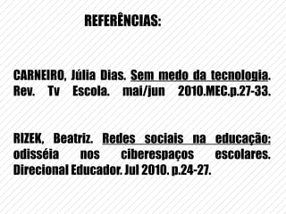 CARNEIRO, Júlia Dias.  Sem medo da tecnologia . Rev. Tv Escola. mai/jun 2010.MEC.p.27-33. RIZEK, Beatriz.  Redes sociais na educação:  odisséia nos ciberespaços escolares. Direcional Educador. Jul 2010. p.24-27. REFERÊNCIAS: 