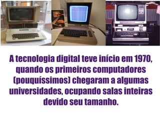 A tecnologia digital teve início em 1970, quando os primeiros computadores (pouquíssimos) chegaram a algumas universidades, ocupando salas inteiras devido seu tamanho. 