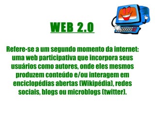 WEB 2.0 Refere-se a um segundo momento da internet: uma web participativa que incorpora seus usuários como autores, onde eles mesmos produzem conteúdo e/ou interagem em enciclopédias abertas (Wikipédia), redes sociais, blogs ou microblogs (twitter). 