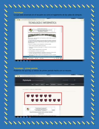 Tecnología
Lo que está encerrado en el recuadro es como el reglamento de las salas de cómputo.

Tecnología – primer periodo
Podemos ver que hay un letrero de primer periodo hecho con un recurso.

 