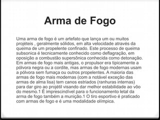 Arma de Fogo
Uma arma de fogo é um artefato que lança um ou muitos
projéteis , geralmente sólidos, em alta velocidade através da
queima de um propelente confinado. Este processo de queima
subsonica é tecnicamente conhecido como deflagração, em
oposição a combustão supersônica conhecida como detonação.
Em armas de fogo mais antigas, o propulsor era tipicamente a
pólvora negra ou a cordite, mas armas de fogo modernas usam
a pólvora sem fumaça ou outros propelentes. A maioria das
armas de fogo mais modernas (com a notável exceção das
armas de alma lisa) tem canos estriados (ranhuras internas)
para dar giro ao projétil visando dar melhor estabilidade ao vôo
do mesmo.1 É imprescindível para o funcionamento letal da
arma de fogo também a munição.1 O tiro esportivo é praticado
com armas de fogo e é uma modalidade olímpica.

 