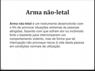 Arma não-letal
Arma não-letal é um instrumento desenvolvido com
o fim de provocar situações extremas às pessoas
atingidas, fazendo com que sofram dor ou incômodo
forte o bastante para interromperem um
comportamento violento, mas de forma que tal
interrupção não provoque riscos à vida desta pessoa
em condições normais de utilização.

 