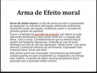 Arma de Efeito moral
Arma de efeito moral é o tipo de arma que tem a capacidade
de despertar no indivíduo sensações altamente incômodas,
tirando-lhe poder de reação, facilitando assim o controle de
grandes grupos de pessoas.
Como o exemplo da granada de pimenta, que libera um gás
altamente atordoante e que causa muita dor e irritação dos
olhos, nariz e boca. Considerando-se que os efeitos físicos
podem ser bastante agressivos, entende-se que há certa
ideologia por trás do uso da expressão "efeito moral", que tenta
atenuar o potencial ofensivo do armamento. Expressão mais
imparcial seria "arma não letal".
Elas fazem parte dos chamados "armamentos de distração",
usados quando se quer amedrontar ou incapacitar um inimigo
sem matá-lo. A bomba de efeito moral propriamente dita é
parecida com a granada militar comum.

 