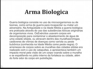 Arma Biologica
Guerra biológica consiste no uso de microorganismos ou de
toxinas, como arma de guerra para incapacitar ou matar um
adversário. Na Antigüidade e na Idade Média a guerra biológica
era praticada através do uso das substâncias tóxicas originárias
de organismos vivos. OsExércitos usavam corpos em
decomposição para contaminar o abastecimento de água de
uma cidade sitiada, ou atiravam dentro das muralhasinimigas
cadáveres de vítimas de doenças como varíola ou peste
bubônica (conhecida na Idade Média como peste negra). O
arremesso de corpos sobre as muralhas das cidades sitidas era
realizado com o uso de catapultas, e apresentava também um
impacto moral pela visão de um corpo voando sobre a muralha
e se espatifando no pátio interno da fortaleza ou cidade, além
do forte odor do corpo em putrefação.

 