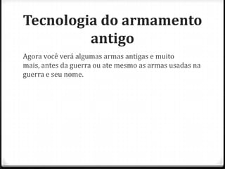 Tecnologia do armamento
antigo
Agora você verá algumas armas antigas e muito
mais, antes da guerra ou ate mesmo as armas usadas na
guerra e seu nome.

 