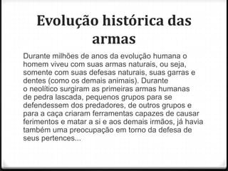Evolução histórica das
armas
Durante milhões de anos da evolução humana o
homem viveu com suas armas naturais, ou seja,
somente com suas defesas naturais, suas garras e
dentes (como os demais animais). Durante
o neolítico surgiram as primeiras armas humanas
de pedra lascada, pequenos grupos para se
defendessem dos predadores, de outros grupos e
para a caça criaram ferramentas capazes de causar
ferimentos e matar a si e aos demais irmãos, já havia
também uma preocupação em torno da defesa de
seus pertences...

 