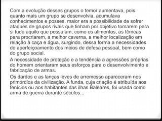 Com a evolução desses grupos o temor aumentava, pois
quanto mais um grupo se desenvolvia, acumulava
conhecimentos e posses, maior era a possibilidade de sofrer
ataques de grupos rivais que tinham por objetivo tomarem para
si tudo aquilo que possuíam, como os alimentos, as fêmeas
para procriarem, a melhor caverna, a melhor localização em
relação à caça e água, surgindo, dessa forma a necessidades
do aperfeiçoamento dos meios de defesa pessoal, bem como
do grupo social.
A necessidade de proteção e a tendência a agressões próprias
do homem orientaram seus esforços para o desenvolvimento e
fabricação de armas.
Os dardos e as lanças leves de arremesso apareceram nos
primórdios da civilização. A funda, cuja criação é atribuída aos
fenícios ou aos habitantes das ilhas Baleares, foi usada como
arma de guerra durante séculos...

 