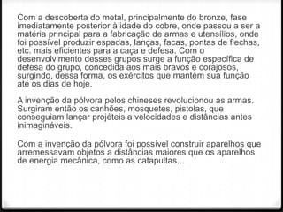 Com a descoberta do metal, principalmente do bronze, fase
imediatamente posterior à idade do cobre, onde passou a ser a
matéria principal para a fabricação de armas e utensílios, onde
foi possível produzir espadas, lanças, facas, pontas de flechas,
etc. mais eficientes para a caça e defesa. Com o
desenvolvimento desses grupos surge a função específica de
defesa do grupo, concedida aos mais bravos e corajosos,
surgindo, dessa forma, os exércitos que mantém sua função
até os dias de hoje.
A invenção da pólvora pelos chineses revolucionou as armas.
Surgiram então os canhões, mosquetes, pistolas, que
conseguiam lançar projéteis a velocidades e distâncias antes
inimagináveis.
Com a invenção da pólvora foi possível construir aparelhos que
arremessavam objetos a distâncias maiores que os aparelhos
de energia mecânica, como as catapultas...

 