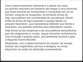 Com o desenvolvimento crescente e o passar dos anos
os canhões reduziram em tamanho até chegar a uma dimensão
que fosse possível ser transportado e manipulado por um só
homem, surgindo os mosquetes, as primeiras armas de
fogo, que puderam ser consideradas de uso pessoal. Desde
então as armas de fogo passaram a equipar desde um
pequeno fazendeiro, que necessitasse defender sua família e
seus bens, aos grandes exércitos para defenderem nações.
Hoje temos armas complexas e de uma potência extraordinária
que não imaginamos e, muitas, sequer tomamos conhecimento.
Uma evolução a passos largos, principalmente durante e após
a Segunda Guerra Mundial.
Atualmente, com o desenvolvimento de mísseis, da energia
nuclear, das engenharias química e biológica, as armas
adquiriram um poder de destruição surpreendente.

 
