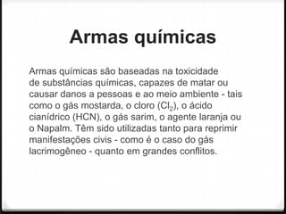 Armas químicas
Armas químicas são baseadas na toxicidade
de substâncias químicas, capazes de matar ou
causar danos a pessoas e ao meio ambiente - tais
como o gás mostarda, o cloro (Cl2), o ácido
cianídrico (HCN), o gás sarim, o agente laranja ou
o Napalm. Têm sido utilizadas tanto para reprimir
manifestações civis - como é o caso do gás
lacrimogêneo - quanto em grandes conflitos.

 