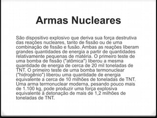 Armas Nucleares
São dispositivo explosivo que deriva sua força destrutiva
das reações nucleares, tanto de fissão ou de uma
combinação de fissão e fusão. Ambas as reações liberam
grandes quantidades de energia a partir de quantidades
relativamente pequenas de matéria. O primeiro teste de
uma bomba de fissão ("atômica") liberou a mesma
quantidade de energia de cerca de 20 mil toneladas de
TNT. O primeiro teste de uma bomba termonuclear
("hidrogênio") liberou uma quantidade de energia
equivalente a cerca de 10 milhões de toneladas de TNT.
Uma arma termonuclear moderna, pesando pouco mais
de 1.100 kg, pode produzir uma força explosiva
equivalente à detonação de mais de 1,2 milhões de
toneladas de TNT.

 