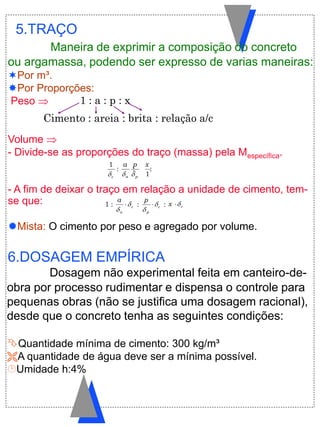 5.TRAÇO
Maneira de exprimir a composição do concreto
ou argamassa, podendo ser expresso de varias maneiras:
Por m³.
Por Proporções:
Peso 
Volume 
- Divide-se as proporções do traço (massa) pela Mespecífica.
- A fim de deixar o traço em relação a unidade de cimento, tem-
se que:
Mista: O cimento por peso e agregado por volume.
Dosagem não experimental feita em canteiro-de-
obra por processo rudimentar e dispensa o controle para
pequenas obras (não se justifica uma dosagem racional),
desde que o concreto tenha as seguintes condições:
Quantidade mínima de cimento: 300 kg/m³
A quantidade de água deve ser a mínima possível.
Umidade h:4%
6.DOSAGEM EMPÍRICA
1 : c
a
a


 : c
p
p


 : cx 
c
1
:
a
a

:
p
p

:
1
x
1 : a : p : x
Cimento : areia : brita : relação a/c
 