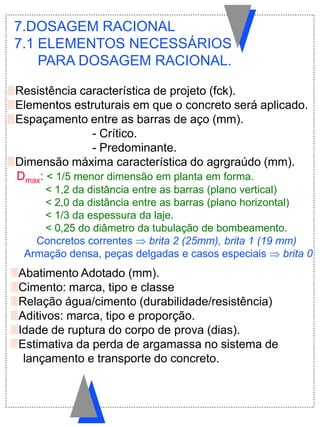 Resistência característica de projeto (fck).
Elementos estruturais em que o concreto será aplicado.
Espaçamento entre as barras de aço (mm).
- Crítico.
- Predominante.
Dimensão máxima característica do agrgraúdo (mm).
Dmax: < 1/5 menor dimensão em planta em forma.
< 1,2 da distância entre as barras (plano vertical)
< 2,0 da distância entre as barras (plano horizontal)
< 1/3 da espessura da laje.
< 0,25 do diâmetro da tubulação de bombeamento.
Concretos correntes  brita 2 (25mm), brita 1 (19 mm)
Armação densa, peças delgadas e casos especiais  brita 0
7.DOSAGEM RACIONAL
7.1 ELEMENTOS NECESSÁRIOS
PARA DOSAGEM RACIONAL.
Abatimento Adotado (mm).
Cimento: marca, tipo e classe
Relação água/cimento (durabilidade/resistência)
Aditivos: marca, tipo e proporção.
Idade de ruptura do corpo de prova (dias).
Estimativa da perda de argamassa no sistema de
lançamento e transporte do concreto.
 