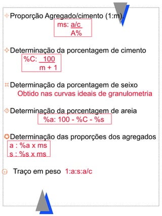 Proporção Agregado/cimento (1:m).
ms: a/c
A%
Determinação da porcentagem de cimento
%C: 100
m + 1
Determinação da porcentagem de seixo
Obtido nas curvas ideais de granulometria
Determinação da porcentagem de areia
%a: 100 - %C - %s
Determinação das proporções dos agregados
a : %a x ms
s : %s x ms
11 Traço em peso 1:a:s:a/c
 