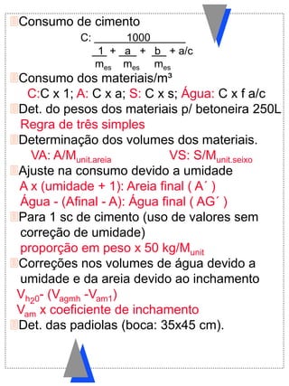 Consumo de cimento
C: 1000
1 + a + b + a/c
mes mes mes
Consumo dos materiais/m³
C:C x 1; A: C x a; S: C x s; Água: C x f a/c
Det. do pesos dos materiais p/ betoneira 250L
Regra de três simples
Determinação dos volumes dos materiais.
VA: A/Munit.areia VS: S/Munit.seixo
Ajuste na consumo devido a umidade
A x (umidade + 1): Areia final ( A´ )
Água - (Afinal - A): Água final ( AG´ )
Para 1 sc de cimento (uso de valores sem
correção de umidade)
proporção em peso x 50 kg/Munit
Correções nos volumes de água devido a
umidade e da areia devido ao inchamento
Vh20- (Vagmh -Vam1)
Vam x coeficiente de inchamento
Det. das padiolas (boca: 35x45 cm).
 