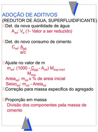 ADOÇÃO DE ADITIVOS
(REDUTOR DE ÁGUA, SUPERFLUIDIFICANTE)
Det. da nova quantidade de água
Aad: Va (1- Valor a ser reduzido)
Det. do novo consumo de cimento
Cad: Aad
a/c
Ajuste no valor de m
mad: (1000 - Cad - Aad) Mesp.med
Mesp
Areiaad: mad x % de areia inicial
Seixoad: mad - Areiaad
Correção para massa especifica do agregado
Proporção em massa
Divisão dos componentes pela massa de
cimento
 