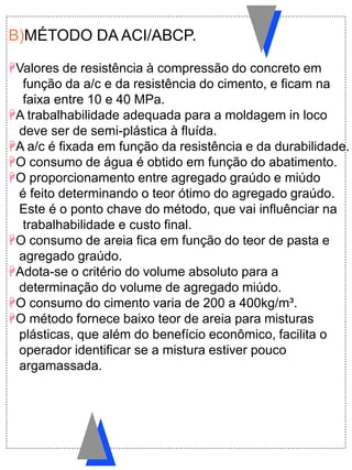 B)MÉTODO DA ACI/ABCP.
Valores de resistência à compressão do concreto em
função da a/c e da resistência do cimento, e ficam na
faixa entre 10 e 40 MPa.
A trabalhabilidade adequada para a moldagem in loco
deve ser de semi-plástica à fluída.
A a/c é fixada em função da resistência e da durabilidade.
O consumo de água é obtido em função do abatimento.
O proporcionamento entre agregado graúdo e miúdo
é feito determinando o teor ótimo do agregado graúdo.
Este é o ponto chave do método, que vai influênciar na
trabalhabilidade e custo final.
O consumo de areia fica em função do teor de pasta e
agregado graúdo.
Adota-se o critério do volume absoluto para a
determinação do volume de agregado miúdo.
O consumo do cimento varia de 200 a 400kg/m³.
O método fornece baixo teor de areia para misturas
plásticas, que além do benefício econômico, facilita o
operador identificar se a mistura estiver pouco
argamassada.
 