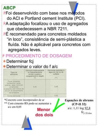 ABCP
Foi desenvolvido com base nos métodos
do ACI e Portland cement Institute (PCI).
A adaptação focalizou o uso de agregados
que obedecessem a NBR 7211.
É recomendado para concretos moldados
“in loco”, consistência de semi-plástica a
fluída. Não é aplicável para concretos com
agregados leves.
Determinar fcj
Determinar o valor do f a/c
 PROCEDIMENTO DE DOSAGEM
Menor
dos dois
*Concreto com incorporador de ar
** Com cimento RS pode-se aumentar a
a/c em 0,05
Equações de abrams
(CP-II 32)
a/c: 1,11 log 92,8
fcj=28 dias
 
