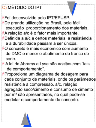 C) MÉTODO DO IPT.
Foi desenvolvido pelo IPT/EPUSP.
De grande utilização no Brasil, pela fácil.
execução proporcionamento dos materiais.
A relação a/c é o fator mais importante.
Definida a a/c e certos materiais, a resistência
e a durabilidade passam a ser únicos.
O concreto é mais econômico com aumento
do DMC e menor o abatimento do tronco de
cone.
 A lei de Abrams e Lyse são aceitas com “leis
de comportamento”.
Proporciona um diagrama de dosagem para
cada conjunto de materiais, onde os parâmetros
resistência à compressão, a/c, relação
agregado seco/cimento e consumo de cimento
por m³ são apresentados, no qual pode-se
modelar o comportamento do concreto.
 