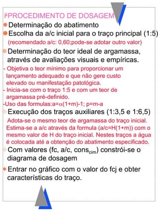 Determinação do teor ideal de argamassa,
através de avaliações visuais e empíricas.
- Objetiva o teor mínimo para proporcionar um
lançamento adequado e que não gere custo
elevado ou manifestação patológica.
- Inicia-se com o traço 1:5 e com um teor de
argamassa pré-definido.
-Uso das formulas:a=(1+m)-1; p=m-a
Execução dos traços auxiliares (1:3,5 e 1:6,5)
Adota-se o mesmo teor de argamassa do traço inicial.
Estima-se a a/c através da formula (a/c=H(1+m)) com o
mesmo valor de H do traço inicial. Nestes traços a água
é colocada até a obtenção do abatimento especificado.
Com valores (fc, a/c, conscim) constrói-se o
diagrama de dosagem
Determinação do abatimento
Escolha da a/c inicial para o traço principal (1:5)
(recomendado a/c: 0,60;pode-se adotar outro valor)
PROCEDIMENTO DE DOSAGEM
Entrar no gráfico com o valor do fcj e obter
características do traço.
 
