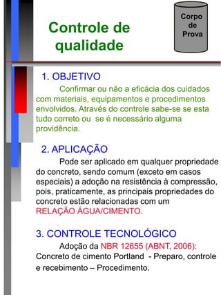 Controle de
qualidade
Corpo
de
Prova
1. OBJETIVO
Confirmar ou não a eficácia dos cuidados
com materiais, equipamentos e procedimentos
envolvidos. Através do controle sabe-se se esta
tudo correto ou se é necessário alguma
providência.
2. APLICAÇÃO
Pode ser aplicado em qualquer propriedade
do concreto, sendo comum (exceto em casos
especiais) a adoção na resistência à compressão,
pois, praticamente, as principais propriedades do
concreto estão relacionadas com um mesmo fator:
RELAÇÃO ÁGUA/CIMENTO.
3. CONTROLE TECNOLÓGICO
Adoção da NBR 12655 (ABNT, 2006):
Concreto de cimento Portland - Preparo, controle
e recebimento – Procedimento.
 