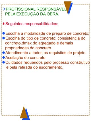 PROFISSIONAL RESPONSÁVEL
PELA EXECUÇÃO DA OBRA.
Seguintes responsabilidades:
Escolha a modalidade de preparo de concreto;
Escolha do tipo de concreto: consistência do
concreto,dmax do agregado e demais
propriedades do concreto
Atendimento a todos os requisitos de projeto.
Aceitação do concreto
Cuidados requeridos pelo processo construtivo
e pela retirada do escoramento.
 