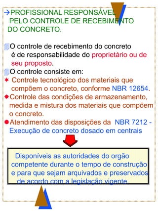 PROFISSIONAL RESPONSÁVEL
PELO CONTROLE DE RECEBIMENTO
DO CONCRETO.
O controle de recebimento do concreto
é de responsabilidade do proprietário ou de
seu proposto.
O controle consiste em:
 Controle tecnológico dos materiais que
compõem o concreto, conforme NBR 12654.
Controle das condições de armazenamento,
medida e mistura dos materiais que compõem
o concreto.
Atendimento das disposições da NBR 7212 -
Execução de concreto dosado em centrais
Disponíveis as autoridades do orgão
competente durante o tempo de construção
e para que sejam arquivados e preservados
de acordo com a legislação vigente.
 