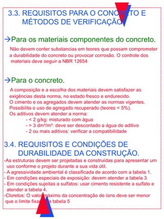 3.3. REQUISITOS PARA O CONCRETO E
MÉTODOS DE VERIFICAÇÃO.
Para os materiais componentes do concreto.
Não devem conter substancias em teores que possam comprometer
a durabilidade do concreto ou provocar corrosão. O controle dos
materiais deve seguir a NBR 12654
Para o concreto.
A composição e a escolha dos materiais devem satisfazer as
exigências desta norma, no estado fresco e endurecido.
O cimento e os agregados devem atender as normas vigentes.
Possibilita o uso de agregado recuperado (teores < 5%).
Os aditivos devem atender a norma:
- < 2 g/kg: misturado com água
- > 3 dm³/m³: deve ser descontado a água do aditivo
- 2 ou mais aditivos: verificar a compatibilidade
3.4. REQUISITOS E CONDIÇÕES DE
DURABILIDADE DA CONSTRUÇÃO.
-As estruturas devem ser projetadas e construídas para apresentar um
uso conforme o projeto durante a sua vida útil.
- A agressividade ambiental é classificada de acordo com a tabela 1.
- Em condições especiais de exposição: devem atender a tabela 3
- Em condições sujeitas a sulfatos: usar cimento resistente a sulfato e
atender a tabela 4.
-Cloretos: O valor máximo da concentração de íons deve ser menor
que o limite fixado na tabela 5
 