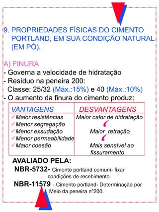 9. PROPRIEDADES FÍSICAS DO CIMENTO
PORTLAND, EM SUA CONDIÇÃO NATURAL
(EM PÓ).
A) FINURA
- Governa a velocidade de hidratação
- Resíduo na peneira 200:
Classe: 25/32 (Máx.:15%) e 40 (Máx.:10%)
- O aumento da finura do cimento produz:
VANTAGENS DESVANTAGENS
Maior resistências Maior calor de hidratação
Menor segregação
Menor exsudação Maior retração
Menor permeabilidade
Maior coesão Mais sensível ao
fissuramento
AVALIADO PELA:
NBR-5732- Cimento portland comum- fixar
condições de recebimento.
NBR-11579 - Cimento portland- Determinação por
Meio da peneira nº200.
 
