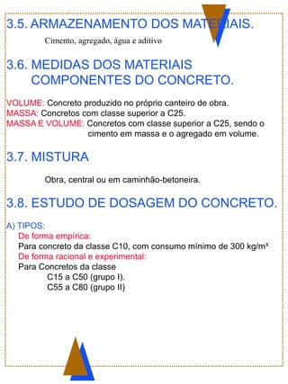 3.5. ARMAZENAMENTO DOS MATERIAIS.
Cimento, agregado, água e aditivo
3.6. MEDIDAS DOS MATERIAIS
COMPONENTES DO CONCRETO.
VOLUME: Concreto produzido no próprio canteiro de obra.
MASSA: Concretos com classe superior a C25.
MASSA E VOLUME: Concretos com classe superior a C25, sendo o
cimento em massa e o agregado em volume.
3.7. MISTURA
Obra, central ou em caminhão-betoneira.
3.8. ESTUDO DE DOSAGEM DO CONCRETO.
A) TIPOS:
De forma empírica:
Para concreto da classe C10, com consumo mínimo de 300 kg/m³
De forma racional e experimental:
Para Concretos da classe
C15 a C50 (grupo I).
C55 a C80 (grupo II)
 