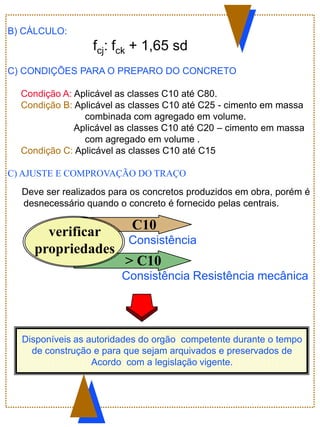 verificar
propriedades
> C10
C10
Consistência
Consistência Resistência mecânica
Disponíveis as autoridades do orgão competente durante o tempo
de construção e para que sejam arquivados e preservados de
Acordo com a legislação vigente.
B) CÁLCULO:
fcj: fck + 1,65 sd
C) CONDIÇÕES PARA O PREPARO DO CONCRETO
Condição A: Aplicável as classes C10 até C80.
Condição B: Aplicável as classes C10 até C25 - cimento em massa
combinada com agregado em volume.
Aplicável as classes C10 até C20 – cimento em massa
com agregado em volume .
Condição C: Aplicável as classes C10 até C15
C) AJUSTE E COMPROVAÇÃO DO TRAÇO
Deve ser realizados para os concretos produzidos em obra, porém é
desnecessário quando o concreto é fornecido pelas centrais.
 