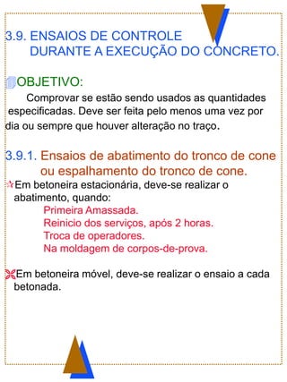 3.9. ENSAIOS DE CONTROLE
DURANTE A EXECUÇÃO DO CONCRETO.
OBJETIVO:
Comprovar se estão sendo usados as quantidades
especificadas. Deve ser feita pelo menos uma vez por
dia ou sempre que houver alteração no traço.
3.9.1. Ensaios de abatimento do tronco de cone
ou espalhamento do tronco de cone.
Em betoneira estacionária, deve-se realizar o
abatimento, quando:
Primeira Amassada.
Reinicio dos serviços, após 2 horas.
Troca de operadores.
Na moldagem de corpos-de-prova.
Em betoneira móvel, deve-se realizar o ensaio a cada
betonada.
 