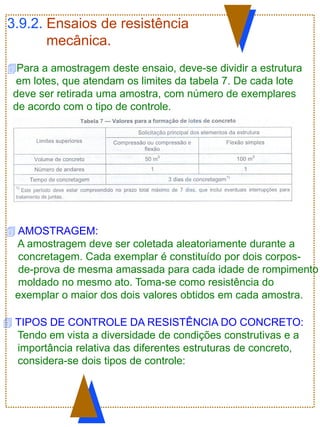 3.9.2. Ensaios de resistência
mecânica.
Para a amostragem deste ensaio, deve-se dividir a estrutura
em lotes, que atendam os limites da tabela 7. De cada lote
deve ser retirada uma amostra, com número de exemplares
de acordo com o tipo de controle.
 AMOSTRAGEM:
A amostragem deve ser coletada aleatoriamente durante a
concretagem. Cada exemplar é constituído por dois corpos-
de-prova de mesma amassada para cada idade de rompimento
moldado no mesmo ato. Toma-se como resistência do
exemplar o maior dos dois valores obtidos em cada amostra.
 TIPOS DE CONTROLE DA RESISTÊNCIA DO CONCRETO:
Tendo em vista a diversidade de condições construtivas e a
importância relativa das diferentes estruturas de concreto,
considera-se dois tipos de controle:
 