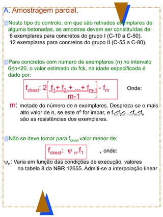 A. Amostragem parcial.
Neste tipo de controle, em que são retirados exemplares de
alguma betonadas, as amostras devem ser constituídas de:
6 exemplares para concretos do grupo I (C-10 a C-50).
12 exemplares para concretos do grupo II (C-55 a C-80).
Para concretos com número de exemplares (n) no intervalo
6<n<20, o valor estimado do fck, na idade especificada é
dado por:
fckest: 2 f1+ f2 + ...+ fm-1 - fm Onde:
m-1
m: metade do número de n exemplares. Despreza-se o mais
alto valor de n, se este nº for impar, e f1<f2<...<fm<fn
são as resistências dos exemplares.
Não se deve tomar para fckest valor menor de:
fckest:  n.f1 , onde:
n: Varia em função das condições de execução, valores
na tabela 8 da NBR 12655. Admiti-se a interpolação linear
 