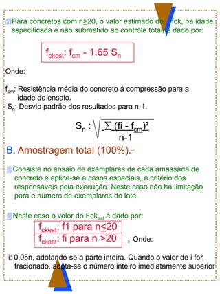 Para concretos com n>20, o valor estimado do fck, na idade
especificada e não submetido ao controle total, é dado por:
fckest: fcm - 1,65 Sn
Onde:
fcm: Resistência média do concreto á compressão para a
idade do ensaio.
Sn: Desvio padrão dos resultados para n-1.
Sn : .  (fi - fcm)²
n-1
B. Amostragem total (100%).-
Consiste no ensaio de exemplares de cada amassada de
concreto e aplica-se a casos especiais, a critério dos
responsáveis pela execução. Neste caso não há limitação
para o número de exemplares do lote.
Neste caso o valor do Fckest é dado por:
fckest: f1 para n<20
fckest: fi para n >20 , Onde:
i: 0,05n, adotando-se a parte inteira. Quando o valor de i for
fracionado, adota-se o número inteiro imediatamente superior
 