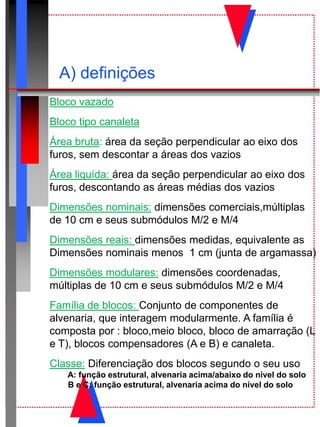 A) definições
Bloco vazado
Bloco tipo canaleta
Área bruta: área da seção perpendicular ao eixo dos
furos, sem descontar a áreas dos vazios
Área liquída: área da seção perpendicular ao eixo dos
furos, descontando as áreas médias dos vazios
Dimensões nominais: dimensões comerciais,múltiplas
de 10 cm e seus submódulos M/2 e M/4
Dimensões reais: dimensões medidas, equivalente as
Dimensões nominais menos 1 cm (junta de argamassa)
Dimensões modulares: dimensões coordenadas,
múltiplas de 10 cm e seus submódulos M/2 e M/4
Família de blocos: Conjunto de componentes de
alvenaria, que interagem modularmente. A família é
composta por : bloco,meio bloco, bloco de amarração (L
e T), blocos compensadores (A e B) e canaleta.
Classe: Diferenciação dos blocos segundo o seu uso
A: função estrutural, alvenaria acima/abaixo do nível do solo
B e C: função estrutural, alvenaria acima do nível do solo
 