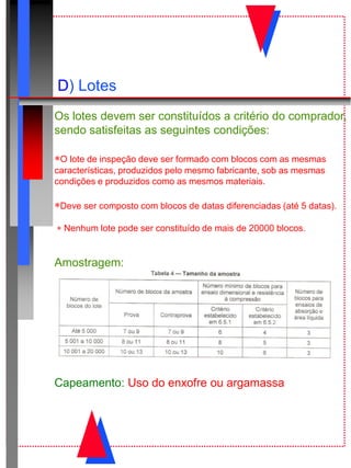 D) Lotes
Os lotes devem ser constituídos a critério do comprador,
sendo satisfeitas as seguintes condições:
O lote de inspeção deve ser formado com blocos com as mesmas
características, produzidos pelo mesmo fabricante, sob as mesmas
condições e produzidos como as mesmos materiais.
Deve ser composto com blocos de datas diferenciadas (até 5 datas).
 Nenhum lote pode ser constituído de mais de 20000 blocos.
Amostragem:
Capeamento: Uso do enxofre ou argamassa
 